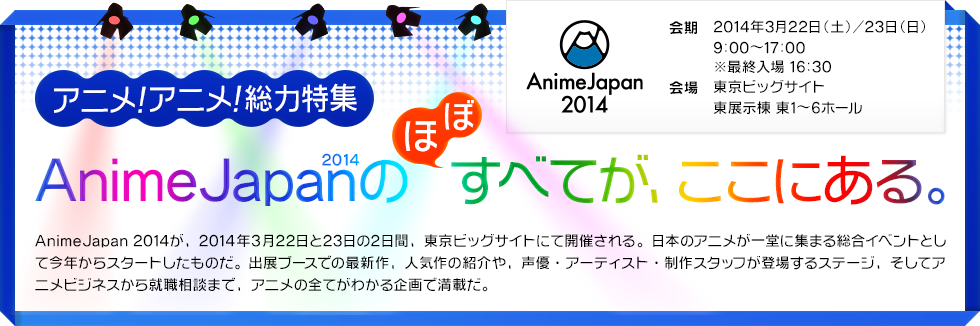 アニメ！アニメ！総力特集　AnimeJapan2014のほぼすべてが、ここにある。　会期  2014年3月22日(土)／23日(日) 9:00～17:00 ※最終入場 16:30　会場 東京ビッグサイト 東展示棟 東1～6ホール
